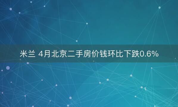 米兰 4月北京二手房价钱环比下跌0.6%