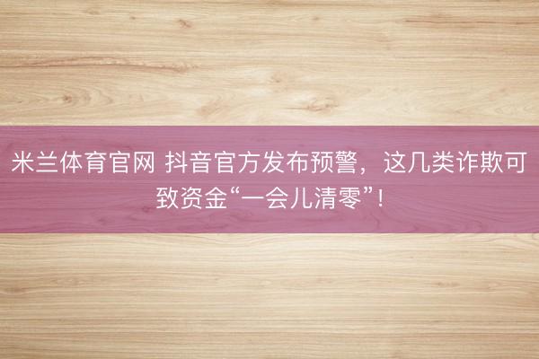 米兰体育官网 抖音官方发布预警，这几类诈欺可致资金“一会儿清零”！