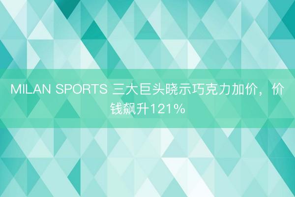MILAN SPORTS 三大巨头晓示巧克力加价,价钱飙升121%