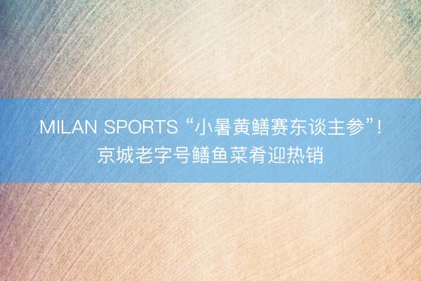 MILAN SPORTS “小暑黄鳝赛东谈主参”！京城老字号鳝鱼菜肴迎热销
