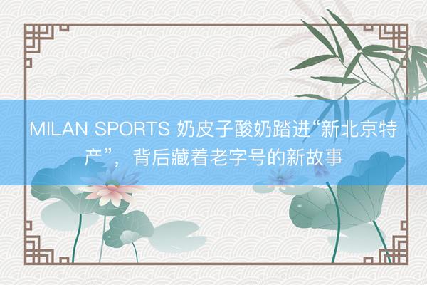 MILAN SPORTS 奶皮子酸奶踏进“新北京特产”，背后藏着老字号的新故事
