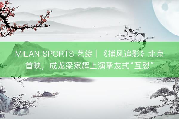MILAN SPORTS 艺绽 | 《捕风追影》北京首映，成龙梁家辉上演挚友式“互怼”