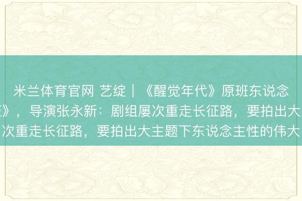 米兰体育官网 艺绽｜《醒觉年代》原班东说念主马再拍《伟大的长征》，导演张永新：剧组屡次重走长征路，要拍出大主题下东说念主性的伟大