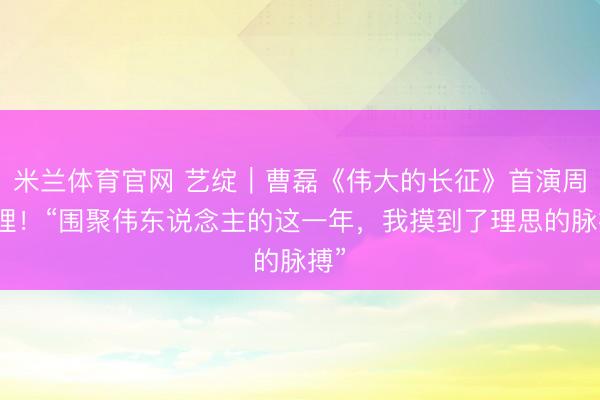 米兰体育官网 艺绽｜曹磊《伟大的长征》首演周总理！“围聚伟东说念主的这一年，我摸到了理思的脉搏”