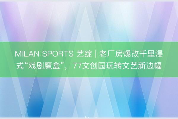 MILAN SPORTS 艺绽 | 老厂房爆改千里浸式“戏剧魔盒”,77文创园玩转文艺新边幅
