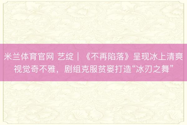 米兰体育官网 艺绽|《不再陷落》呈现冰上清爽视觉奇不雅,剧组克服贫窭打造“冰刃之舞”