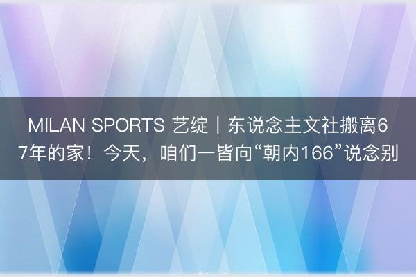 MILAN SPORTS 艺绽|东说念主文社搬离67年的家!今天,咱们一皆向“朝内166”说念别