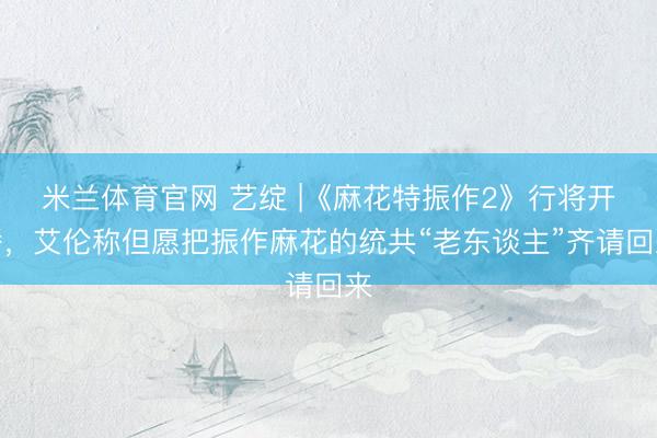 米兰体育官网 艺绽 |《麻花特振作2》行将开播，艾伦称但愿把振作麻花的统共“老东谈主”齐请回来