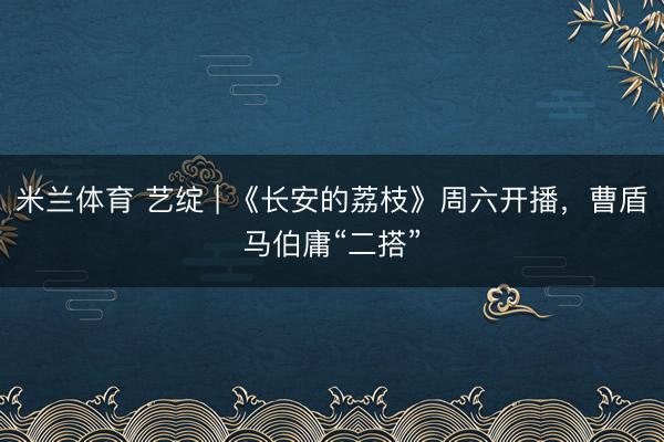 米兰体育 艺绽 | 《长安的荔枝》周六开播，曹盾马伯庸“二搭”