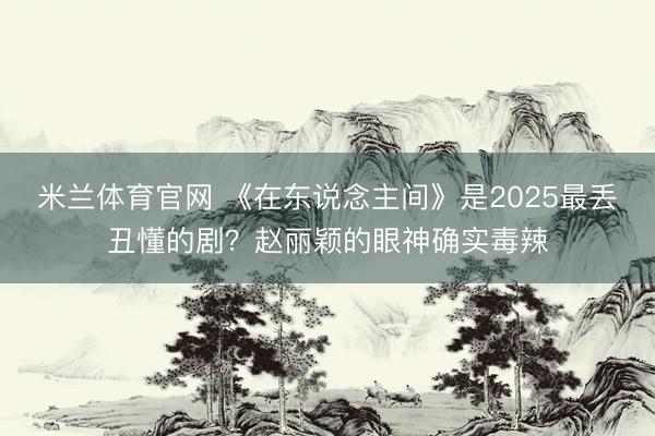 米兰体育官网 《在东说念主间》是2025最丢丑懂的剧？赵丽颖的眼神确实毒辣