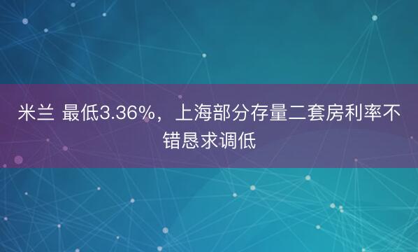 米兰 最低3.36%,上海部分存量二套房利率不错恳求调低