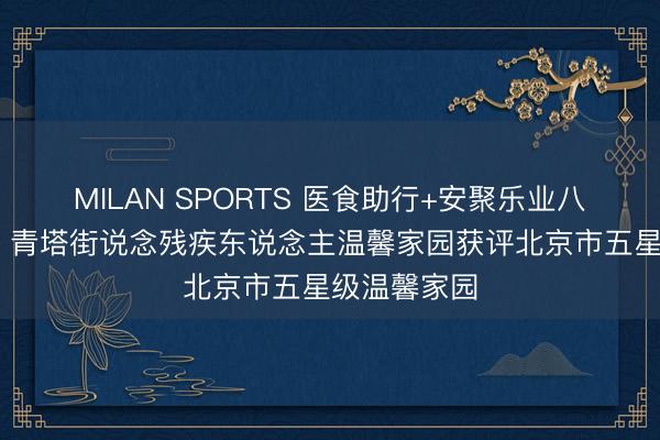 MILAN SPORTS 医食助行+安聚乐业八项暖心行径 青塔街说念残疾东说念主温馨家园获评北京市五星级温馨家园