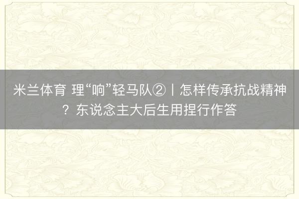 米兰体育 理“响”轻马队②丨怎样传承抗战精神？东说念主大后生用捏行作答