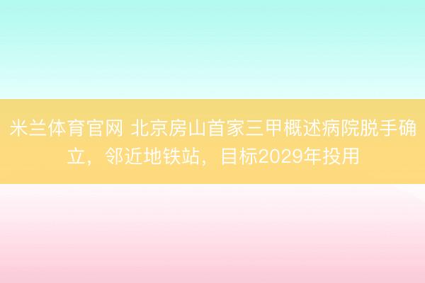 米兰体育官网 北京房山首家三甲概述病院脱手确立，邻近地铁站，目标2029年投用