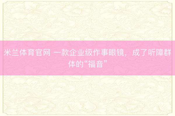 米兰体育官网 一款企业级作事眼镜，成了听障群体的“福音”