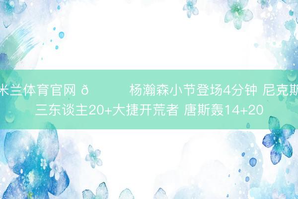 米兰体育官网 🏀杨瀚森小节登场4分钟 尼克斯三东谈主20+大捷开荒者 唐斯轰14+20