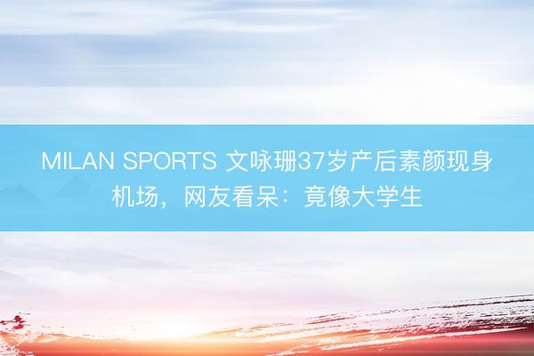 MILAN SPORTS 文咏珊37岁产后素颜现身机场，网友看呆：竟像大学生
