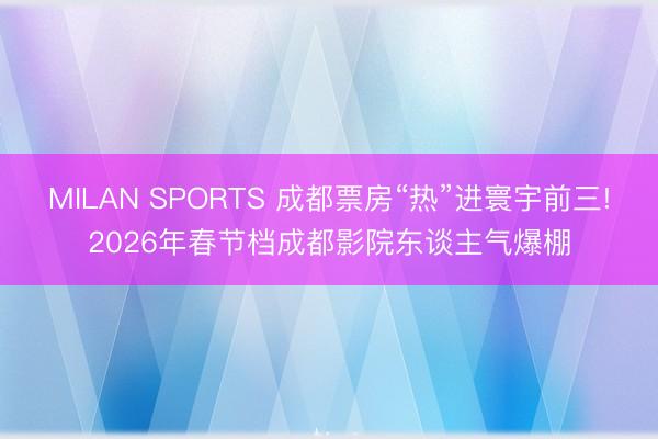 MILAN SPORTS 成都票房“热”进寰宇前三!2026年春节档成都影院东谈主气爆棚