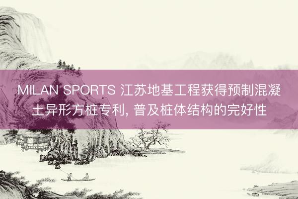 MILAN SPORTS 江苏地基工程获得预制混凝土异形方桩专利, 普及桩体结构的完好性