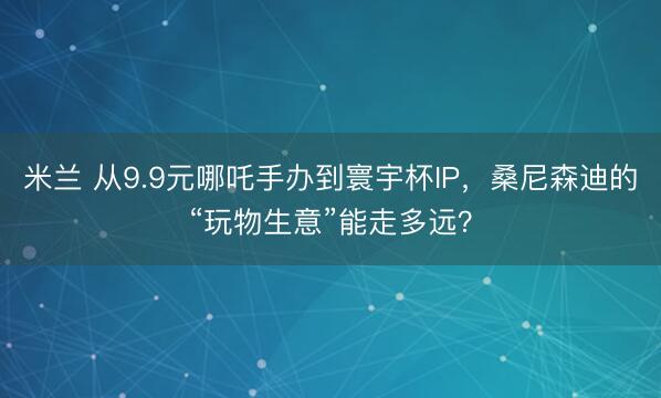 米兰 从9.9元哪吒手办到寰宇杯IP，桑尼森迪的“玩物生意”能走多远？