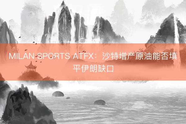 MILAN SPORTS ATFX:沙特增产原油能否填平伊朗缺口