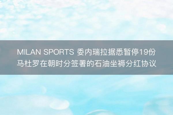 MILAN SPORTS 委内瑞拉据悉暂停19份马杜罗在朝时分签署的石油坐褥分红协议