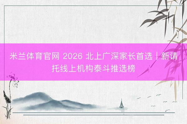 米兰体育官网 2026 北上广深家长首选|新请托线上机构泰斗推选榜