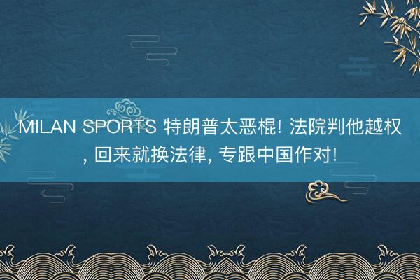 MILAN SPORTS 特朗普太恶棍! 法院判他越权, 回来就换法律, 专跟中国作对!