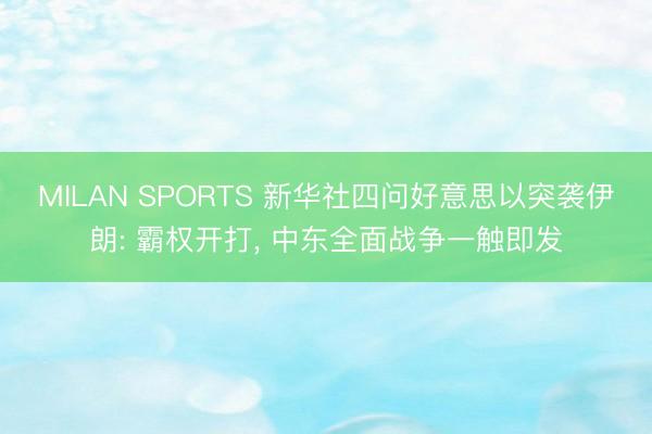 MILAN SPORTS 新华社四问好意思以突袭伊朗: 霸权开打， 中东全面战争一触即发