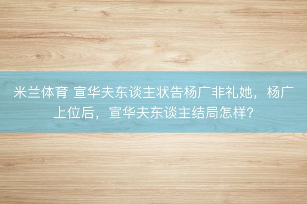 米兰体育 宣华夫东谈主状告杨广非礼她,杨广上位后,宣华夫东谈主结局怎样?