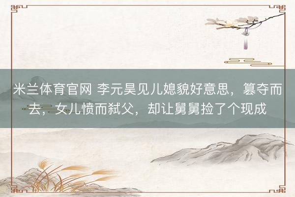 米兰体育官网 李元昊见儿媳貌好意思，篡夺而去，女儿愤而弑父，却让舅舅捡了个现成