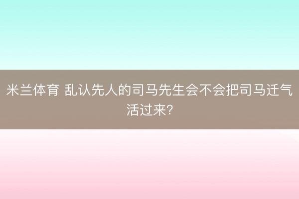 米兰体育 乱认先人的司马先生会不会把司马迁气活过来？