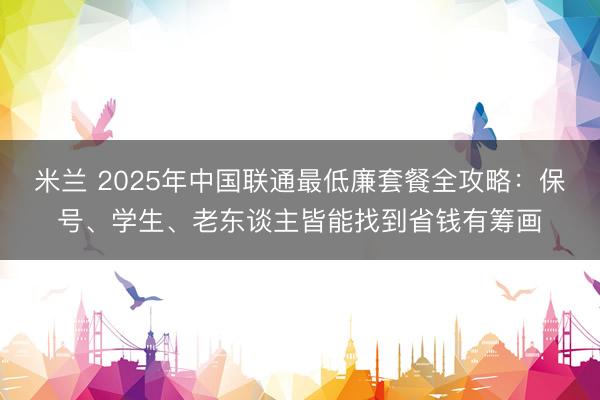 米兰 2025年中国联通最低廉套餐全攻略：保号、学生、老东谈主皆能找到省钱有筹画