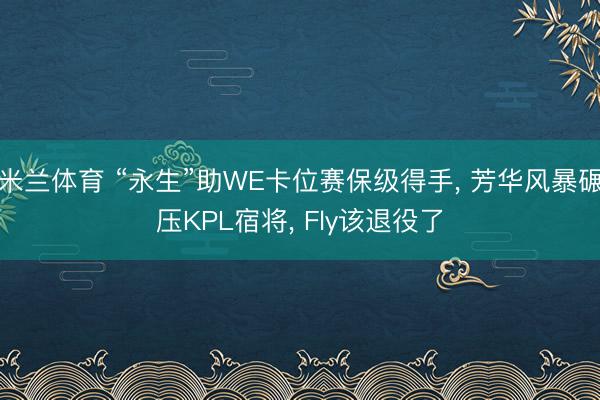 米兰体育 “永生”助WE卡位赛保级得手， 芳华风暴碾压KPL宿将， Fly该退役了