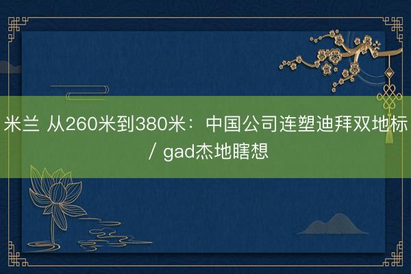 米兰 从260米到380米：中国公司连塑迪拜双地标 / gad杰地瞎想