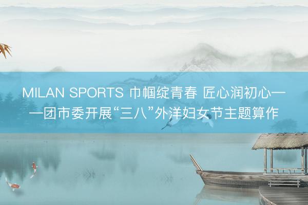 MILAN SPORTS 巾帼绽青春 匠心润初心——团市委开展“三八”外洋妇女节主题算作
