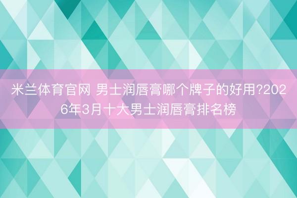 米兰体育官网 男士润唇膏哪个牌子的好用?2026年3月十大男士润唇膏排名榜