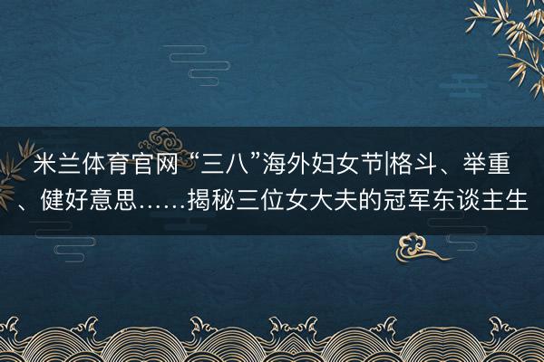 米兰体育官网 “三八”海外妇女节|格斗、举重、健好意思……揭秘三位女大夫的冠军东谈主生