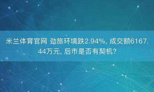 米兰体育官网 劲旅环境跌2.94%， 成交额6167.44万元， 后市是否有契机?