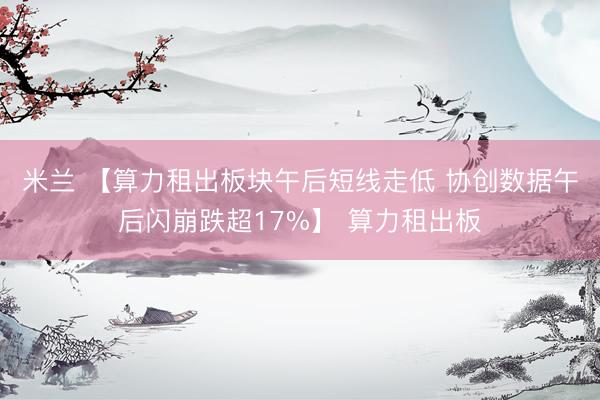 米兰 【算力租出板块午后短线走低 协创数据午后闪崩跌超17%】 算力租出板