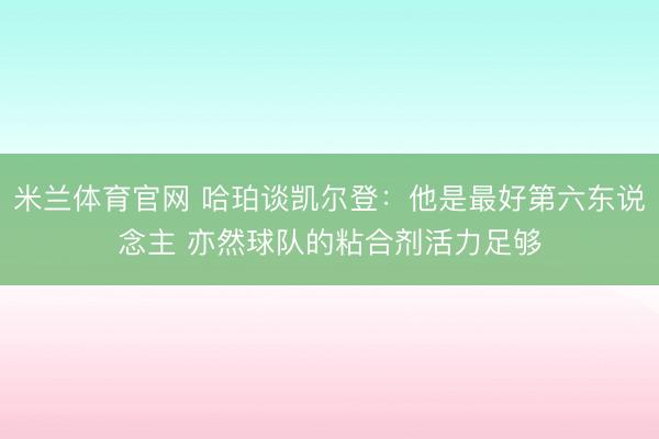 米兰体育官网 哈珀谈凯尔登:他是最好第六东说念主 亦然球队的粘合剂活力足够