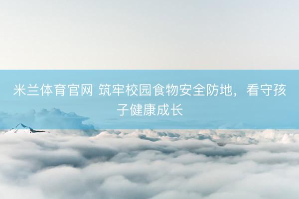 米兰体育官网 筑牢校园食物安全防地,看守孩子健康成长