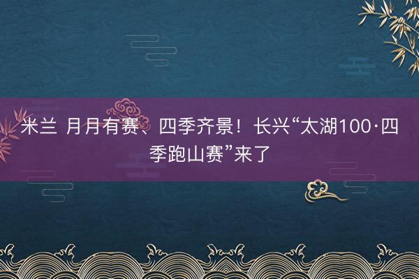 米兰 月月有赛、四季齐景!长兴“太湖100·四季跑山赛”来了
