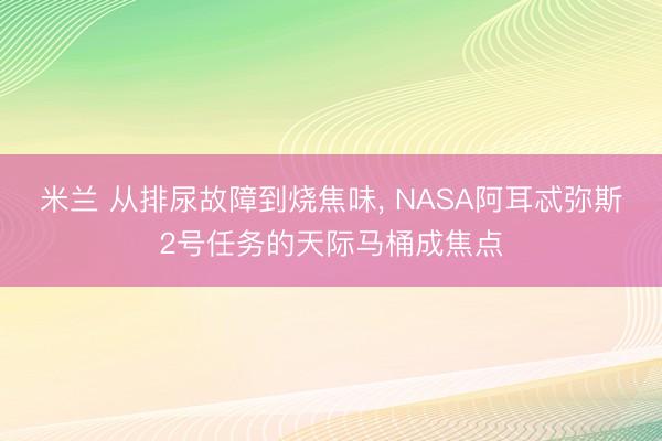 米兰 从排尿故障到烧焦味， NASA阿耳忒弥斯2号任务的天际马桶成焦点