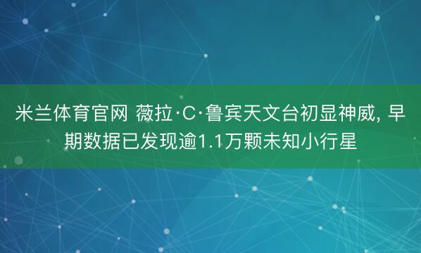米兰体育官网 薇拉·C·鲁宾天文台初显神威， 早期数据已发现逾1.1万颗未知小行星