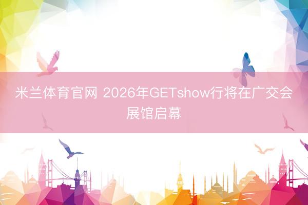 米兰体育官网 2026年GETshow行将在广交会展馆启幕