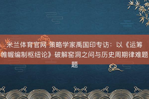米兰体育官网 策略学家禹国印专访:以《运筹帷幄编制枢纽论》破解窑洞之问与历史周期律难题