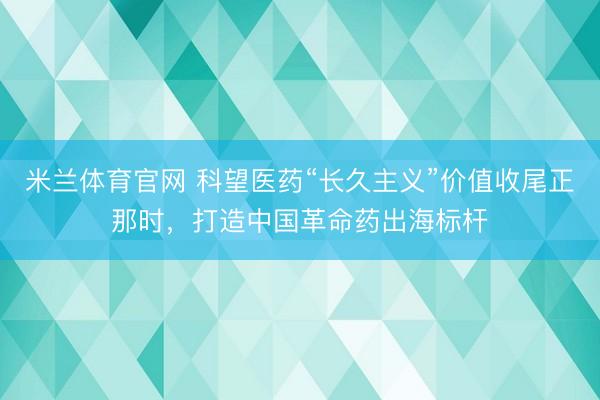 米兰体育官网 科望医药“长久主义”价值收尾正那时，<a href=