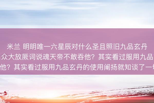 米兰 明明唯一六星辰对什么圣且照旧九品玄丹的丹塔老祖,为何敢当众大放厥词说魂天帝不敢吞他?其实看过服用九品玄丹的使用阐扬就知谈了一切!