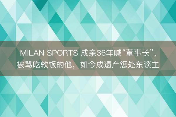 MILAN SPORTS 成亲36年喊“董事长”,被骂吃软饭的他,如今成遗产惩处东谈主